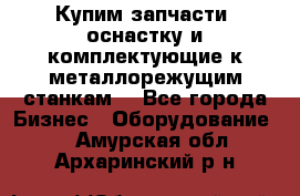  Купим запчасти, оснастку и комплектующие к металлорежущим станкам. - Все города Бизнес » Оборудование   . Амурская обл.,Архаринский р-н